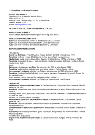 � Exemple de currículum funcional

DADES PERSONALS
Cognoms i nom: Capdevila Marcos, Rosa
DNI 49 365 247 J
Adreça: c. Les Flors de Maig, 25, 1r – 2ª Barcelona
Telèfon: 93 488 32 25
e-mail: rocam@hotmail.com

OCUPACIÓ SOL·LICITADA: GOVERNANTA D’HOTEL

FORMACIÓ ACADÈMICA
1970 Certificat d’Estudis Primaris expedit al Col·legi Niño Jesús

FORMACIÓ COMPLEMENTÀRIA
1987 Curs de Venedor de comerç al detall (200h) CIFO La Violeta
1981 Curs de Carnissera Xarcutera (300h) Gremi de Carnissers
1980 Curs de Governanta d’Hostaleria (500h) CIFO La Violeta

EXPERIÈNCIA PROFESSIONAL

• Hostaleria
Cambrera de Pisos a l’Hotel Ciutat de Roses, de l’abril de 1978 a l’octubre de 1978.
Funcions: endreça i neteja d’habitacions i neteja general dels espais comuns
Ajudanta de cuina en el restaurant Les Gavines de desembre de 1978 a setembre de 1982.
Funcions: preparació de tapes i plats combinats, neteja i preparació de fruites i verdures. Neteja i
manteniment de la
cuina.
Cuinera en el restaurant Mar Blau, del novembre de 1985 al setembre de 1988.
Funcions: elaboració de plats de peix, carn, caça, pasta, ... Neteja d’eines i cuina.
Governanta d’Hostaleria a l’Hotel Los Galgos, del desembre de 1993 al febrer de 1995.
Funcions: distribució del treball diari, torns, horaris, vacances. Supervisió del treball. Revisió de
les habitacions en
quant a neteja i ordre. Inventari del material mobiliari, minibar,.....
Governanta d’Hostalaria a l’Hotel Los Galgos del desembre de 1996 fins ara

• Comercial
Dependenta de carnisseria/xarcuteria al Centre Comercial Polígon Sud de l’octubre de 1982 al
setembre de 1985
Funcions: desfer i desossar peces de carn i preparar-les per a la venda. Elaboració de productes
càrnics:
hamburgueses, farcits, precuinats. Disposició i col·locació de productes. Coneixement del diversos
tipus de tall : porc,
vedella, xai, pollastre, pernil, formatges,....
Promotora de productes de perfumeria i neteja a l’empresa TASMIX, d’octubre de 1988 a
gener de 1992
Funcions: captació de clients, demostració i venda de productes. Elaboració de comandes,
albarans i factures.
Demostradora en campanyes publicitàries a l’empresa Servicom d’abril de 1993 a setembre de
1993
Funcions:promoció del producte en grans superfícies. Responsable del manteniment de l’estand.
Atenció al públic i
repartiment de propaganda
Dependenta de carnisseria/xarcuteria al Mercat Municipal de març de 1995 a novembre de
1996
 