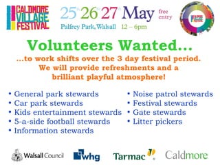 Volunteers Wanted...
...to work shifts over the 3 day festival period.
We will provide refreshments and a
brilliant playful atmosphere!
• General park stewards
• Car park stewards
• Kids entertainment stewards
• 5-a-side football stewards
• Information stewards
• Noise patrol stewards
• Festival stewards
• Gate stewards
• Litter pickers
 