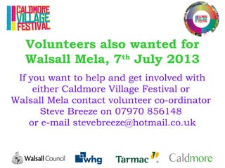 Volunteers also wanted for
Walsall Mela, 7th
July 2013
If you want to help and get involved with
either Caldmore Village Festival or
Walsall Mela contact volunteer co-ordinator
Steve Breeze on 07970 856148
or e-mail stevebreeze@hotmail.co.uk
 