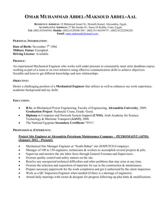 OMAR MUHAMMAD ABDEL-MAKSOUD ABDEL-AAL
                  RESIDENCE ADDRESS: 18 Mahmoud Ismail St., Mostafa Kamel, Alexandria, Egypt.
                     ALTERNATIVE ADDRESS: 27 Ibn Sender St., Saray El-Kobba, Cairo, Egypt.
            Tel: (002) 035445961.Mobile: (002) 01203081305 - (002) 01144359575 - (002) 01222296220.
                                   Email: omar.maksoud@hotmail.com.

PERSONAL INFORMATION:
Date of Birth: November 7th 1984.
Military Status: Exempted.
Driving License: Available.

PROFILE:
An experienced Mechanical Engineer who works well under pressure to consistently meet strict deadlines enjoys
working as part of a team or on own initiative using effective communication skills to achieve objectives.
Sociable and keen to get different knowledge and new relationships.

OBJECTIVE:
Desire a challenging position of a Mechanical Engineer that utilizes as well as enhances my work experience,
academic background and my skills.


EDUCATION:

    •      B.Sc. in Mechanical Power Engineering, Faculty of Engineering, Alexandria University, 2009,
           Graduation Project: Hydraulic Crane, Grade: Good.
    •      Diploma in Computer and Network System Support (CNSS), Arab Academy for Science,
           Technology & Maritime Transport (AAST), 2008.
    •      The National Egyptian Secondary Certificate "95%".

PROFESSIONAL EXPERIENCE:

    Project Site Engineer at Alexandria Petroleum Maintenance Company – PETROMAINT (APM):
    (January 2012 – Present):
    •      Mechanical Site Manager Engineer at “South Dabaa” site (DAPETCO Company).
    •      Manager of 100 to 150 engineers, technicians & workers to accomplish several projects & jobs.
    •      Supervise and monitor the site labor force through General Foreman and Supervisors.
    •      Oversee quality control and safety matters on the site.
    •      Resolve any unexpected technical difficulties and other problems that may arise at any time.
    •      Oversee the selection and requisition of materials for use in the construction & maintenance.
    •      Prepare necessary paperwork for the work completion and get it authorized by the client inspection.
    •      Work as a QC Inspection Engineer when needed (if there is a shortage of engineers).
    •      Attend daily meetings with owner & designer for progress following-up plus hints & modifications.
 