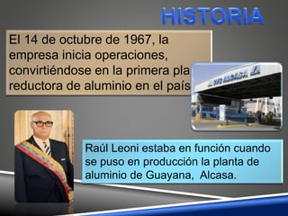 El 14 de octubre de 1967, la
empresa inicia operaciones,
convirtiéndose en la primera planta
reductora de aluminio en el país.
Raúl Leoni estaba en función cuando
se puso en producción la planta de
aluminio de Guayana, Alcasa.