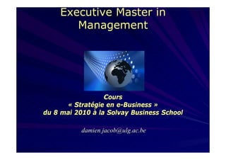Executive Master in
       Management




                  Cours
      « Stratégie en e-Business »
du 8 mai 2010 à la Solvay Business School

           damien.jacob@ulg.ac.be
 