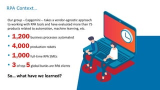 Our group – Capgemini -- takes a vendor-agnostic approach
to working with RPA tools and have evaluated more than 75
products related to automation, machine learning, etc.
• 1,200business processes automated
• 4,000production robots
• 1,000full-time RPA SMEs
• 3of top 5global banks are RPA clients
So… what have we learned?
RPA Context…
 