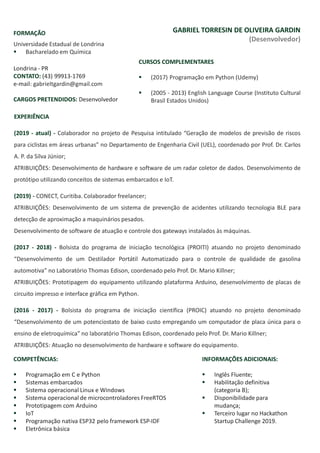 Londrina - PR
CONTATO: (43) 99913-1769
e-mail: gabrieltgardin@gmail.com
CARGOS PRETENDIDOS: Desenvolvedor
GABRIEL TORRESIN DE OLIVEIRA GARDIN
(Desenvolvedor)
FORMAÇÃO
Universidade Estadual de Londrina
▪ Bacharelado em Química
CURSOS COMPLEMENTARES
▪ (2017) Programação em Python (Udemy)
▪ (2005 - 2013) English Language Course (Instituto Cultural
Brasil Estados Unidos)
EXPERIÊNCIA
(2019 - atual) - Colaborador no projeto de Pesquisa intitulado “Geração de modelos de previsão de riscos
para ciclistas em áreas urbanas” no Departamento de Engenharia Civil (UEL), coordenado por Prof. Dr. Carlos
A. P. da Silva Júnior;
ATRIBUIÇÕES: Desenvolvimento de hardware e software de um radar coletor de dados. Desenvolvimento de
protótipo utilizando conceitos de sistemas embarcados e IoT.
(2019) - CONECT, Curitiba. Colaborador freelancer;
ATRIBUIÇÕES: Desenvolvimento de um sistema de prevenção de acidentes utilizando tecnologia BLE para
detecção de aproximação a maquinários pesados.
Desenvolvimento de software de atuação e controle dos gateways instalados às máquinas.
(2017 - 2018) - Bolsista do programa de iniciação tecnológica (PROITI) atuando no projeto denominado
“Desenvolvimento de um Destilador Portátil Automatizado para o controle de qualidade de gasolina
automotiva” no Laboratório Thomas Edison, coordenado pelo Prof. Dr. Mario Killner;
ATRIBUIÇÕES: Prototipagem do equipamento utilizando plataforma Arduino, desenvolvimento de placas de
circuito impresso e interface gráfica em Python.
(2016 - 2017) - Bolsista do programa de iniciação científica (PROIC) atuando no projeto denominado
“Desenvolvimento de um potenciostato de baixo custo empregando um computador de placa única para o
ensino de eletroquímica” no laboratório Thomas Edison, coordenado pelo Prof. Dr. Mario Killner;
ATRIBUIÇÕES: Atuação no desenvolvimento de hardware e software do equipamento.
INFORMAÇÕES ADICIONAIS:
▪ Inglês Fluente;
▪ Habilitação definitiva
(categoria B);
▪ Disponibilidade para
mudança;
▪ Terceiro lugar no Hackathon
Startup Challenge 2019.
COMPETÊNCIAS:
▪ Programação em C e Python
▪ Sistemas embarcados
▪ Sistema operacional Linux e Windows
▪ Sistema operacional de microcontroladores FreeRTOS
▪ Prototipagem com Arduino
▪ IoT
▪ Programação nativa ESP32 pelo framework ESP-IDF
▪ Eletrônica básica
 