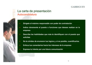 La carta de presentación
Autocandidatura

Dirígete al máximo responsable con poder de contratación
Indica claramente el puesto o funciones que deseas realizar en la
empresa
Describe las habilidades que más te identifiquen con el puesto que
solicitas
No te olvides de enumerar tus logros y, si es posible, cuantificarlos
Enfoca tus comentarios hacia los intereses de la empresa
Expresa tu interés por una futura comunicación

10

 