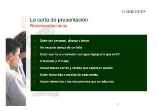 La carta de presentación
Recomendaciones

Debe ser personal, directa y breve
No exceder nunca de un folio
Estar escrita a ordenador con igual tipografía que el CV
Ir fechada y firmada
Incluir frases cortas y verbos que expresen acción
Estar elaborada a medida de cada oferta
Hacer referencia a los documentos que se adjuntan

12

 