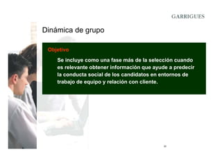 Dinámica de grupo
Objetivo
Se incluye como una fase más de la selección cuando
es relevante obtener información que ayude a predecir
la conducta social de los candidatos en entornos de
trabajo de equipo y relación con cliente.

20

 