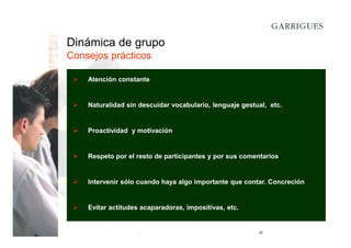 Dinámica de grupo
Consejos prácticos
Atención constante

Naturalidad sin descuidar vocabulario, lenguaje gestual, etc.

Proactividad y motivación

Respeto por el resto de participantes y por sus comentarios

Intervenir sólo cuando haya algo importante que contar. Concreción

Evitar actitudes acaparadoras, impositivas, etc.

22

 