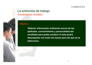 La entrevista de trabajo
Comentarios iniciales

Objetivo
Obtener información suficiente acerca de las
aptitudes, conocimientos y personalidad del
candidato para poder predecir si éste podrá
desempeñar con éxito las tareas para las que se le
selecciona.

23

 