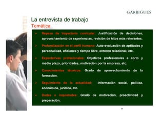 La entrevista de trabajo
Temática
Repaso de trayectoria curricular: Justificación de decisiones,
aprovechamiento de experiencias, revisión de hitos más relevantes.
Profundización en el perfil humano: Auto-evaluación de aptitudes y
personalidad, aficiones y tiempo libre, entorno relacional, etc.
Expectativas profesionales: Objetivos profesionales a corto y
medio plazo, prioridades, motivación por la empresa, etc.
Conocimientos

técnicos:

Grado

de

aprovechamiento

de

la

formación.
Seguimiento de la actualidad:

Información social, política,

económica, jurídica, etc.
Dudas e inquietudes: Grado de motivación, proactividad y
preparación.
26

 