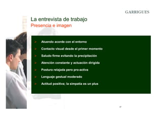 La entrevista de trabajo
Presencia e imagen

Atuendo acorde con el entorno
Contacto visual desde el primer momento
Saludo firme evitando la precipitación
Atención constante y actuación dirigida
Postura relajada pero pro-activa
Lenguaje gestual moderado
Actitud positiva; la simpatía es un plus

27

 