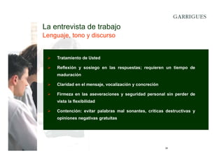 La entrevista de trabajo
Lenguaje, tono y discurso

Tratamiento de Usted
Reflexión y sosiego en las respuestas; requieren un tiempo de
maduración
Claridad en el mensaje, vocalización y concreción
Firmeza en las aseveraciones y seguridad personal sin perder de
vista la flexibilidad
Contención: evitar palabras mal sonantes, críticas destructivas y
opiniones negativas gratuitas

28

 