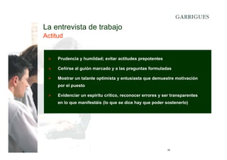 La entrevista de trabajo
Actitud

Prudencia y humildad; evitar actitudes prepotentes
Ceñirse al guión marcado y a las preguntas formuladas
Mostrar un talante optimista y entusiasta que demuestre motivación
por el puesto
Evidenciar un espíritu crítico, reconocer errores y ser transparentes
en lo que manifestáis (lo que se dice hay que poder sostenerlo)

29

 