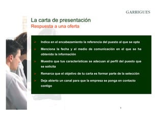 La carta de presentación
Respuesta a una oferta

Indica en el encabezamiento la referencia del puesto al que se opta
Menciona la fecha y el medio de comunicación en el que se ha
obtenido la información
Muestra que tus características se adecuan al perfil del puesto que
se solicita
Remarca que el objetivo de tu carta es formar parte de la selección
Deja abierto un canal para que la empresa se ponga en contacto
contigo

9

 