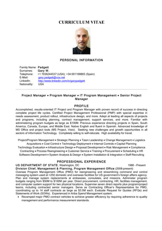 CURRICULUM VITAE




                                    PERSONAL INFORMATION

   Family Name:   Padgett
   Surnames:      Gary W.
   Telephone:     +1 7036244537 (USA); +34 691168865 (Spain)
   E-Mail:        gary.padgett@cox.net
   LinkedIn:      http://www.linkedin.com/in/garypadgett
   Nationality:   USA



    Project Manager • Program Manager • IT Program Management • Senior Project
                                    Manager

                                                PROFILE
Accomplished, results-oriented IT Project and Program Manager with proven record of success in directing
complete project life cycles. Certified Project Management Professional (PMP) with special expertise in
needs assessment, product rollout, infrastructure design, and more. Adept at leading all aspects of projects
and programs, including planning, contract management, support services, and more. Familiar with
administering program budgets as large as $100M. Previous experience directing projects in Spain, South
America, Canada, Europe, and Middle East. Native English and fluent in Spanish. Advanced knowledge of
MS Office and project tools (MS Project, Visio). Seeking new challenges and growth opportunities in all
sectors of Information Technology. Completely willing to self-relocate. High availability for travel.

 Project/Program Management • Strategic Planning • Team Leadership • Change Management • Logistics
        Acquisitions • Cost Control • Technology Deployment • Internal Controls • Capital Planning
 Technology Evaluation • Infrastructure Design • Proposal Development • Risk Management • Compliance
   Contracting • Process Reengineering • Customer Service • Training • Procurement • Scheduling • HR
  Software Development • System Analysis & Design • System Installation & Integration • Staff Recruiting

                                 PROFESSIONAL EXPERIENCE
US DEPARTMENT OF STATE, Washington, DC                                                     1988 - Present
Division Chief, Management & Planning, Program Management Office (2008-present)
Oversee Program Management Office (PMO) for reengineering and streamlining command and control
messaging system used at >250 domestic and overseas facilities for US government’s foreign affairs agency.
Plan and manage system replacements at embassies, consulates, and missions. Administer program
budgets ranging from $50M to $100M per year. Direct procurement, contracting, HR, facilities management,
and computer system support for two physical locations. Supervise seven direct reports plus program/project
teams, including contracted senior managers. Serve as Contracting Officer’s Representative for PMO,
coordinating up to 14 staff contracts as large as $3.5M each. Evaluate Request for Quotes (RFQs) and
Statements of Work (SOWs). Experienced in Ariba Spend Management system.
  • Revamped major PMO contract vehicles to achieve greater efficiency by requiring adherence to quality
     management and performance measurement standards.
 