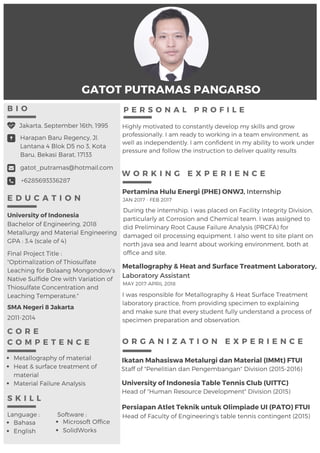 GATOT PUTRAMAS PANGARSO
E D U C A T I O N
Harapan Baru Regency, Jl.
Lantana 4 Blok D5 no 3, Kota
Baru, Bekasi Barat, 17133
gatot_putramas@hotmail.com
Jakarta, September 16th, 1995
+6285693336287
B I O
O R G A N I Z A T I O N E X P E R I E N C E
Ikatan Mahasiswa Metalurgi dan Material (IMMt) FTUI
University of Indonesia Table Tennis Club (UITTC)
Staff of "Penelitian dan Pengembangan" Division (2015-2016)
Head of "Human Resource Development" Division (2015)
Pertamina Hulu Energi (PHE) ONWJ, Internship
During the internship, i was placed on Facility Integrity Division,
particularly at Corrosion and Chemical team. I was assigned to
did Preliminary Root Cause Failure Analysis (PRCFA) for
damaged oil processing equipment. I also went to site plant on
north java sea and learnt about working environment, both at
office and site.
P E R S O N A L P R O F I L E
JAN 2017 - FEB 2017
Highly motivated to constantly develop my skills and grow
professionally. I am ready to working in a team environment, as
well as independently. I am confident in my ability to work under
pressure and follow the instruction to deliver quality results
W O R K I N G E X P E R I E N C E
Metallography & Heat and Surface Treatment Laboratory,
Laboratory Assistant
I was responsible for Metallography & Heat Surface Treatment 
laboratory practice, from providing specimen to explaining
and make sure that every student fully understand a process of
specimen preparation and observation.
MAY 2017-APRIL 2018
Bachelor of Engineering, 2018
Metallurgy and Material Engineering
GPA : 3.4 (scale of 4)
University of Indonesia
C O R E
C O M P E T E N C E
Metallography of material
Heat & surface treatment of
material
Material Failure Analysis
SMA Negeri 8 Jakarta
2011-2014
S K I L L
Bahasa
English
Microsoft Office
SolidWorks
Language : Software : Head of Faculty of Engineering's table tennis contingent (2015)
Persiapan Atlet Teknik untuk Olimpiade UI (PATO) FTUI
Final Project Title :
"Optimalization of Thiosulfate
Leaching for Bolaang Mongondow’s
Native Sulfide Ore with Variation of
Thiosulfate Concentration and
Leaching Temperature."
 
