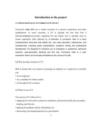 2
Introduction to the project
1.1 WHAT BASCIALLY IS CURRICULUM VITAE?
Curriculum vitae (CV) are a written overview of a person's experience and other
qualifications. In some countries, a CV is typically the first item that a
potential employer encounters regarding the job seeker and is typically used to
screen applicants, often followed by an interview. A curriculum vitae is a more
comprehensive document that details ALL your past education, experiences, and
competencies, including public presentations, academic writing and professional
development. It’s designed to introduce you to employers in academics, advanced
research, post-secondary teaching and fine arts. Curriculum vitae is a Latin
expression which can be loosely translated as the course of my life.
1.2 Why develop a resume or CV?
Both a résumé and a are meant to encourage an employer or a supervisor to consider
you:
• As an employee
• As a candidate for further studies
• As the right fit for a contract
1.3 When to use a CV
You can use a CV when you’re:
• Applying for work and/or contracts in academics, advanced research, post-secondary
teaching, and fine arts.
• applying for graduate school, scholarships, etc.
• showcasing your background prior to a presentation
 