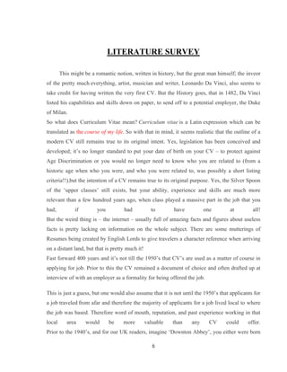 6
LITERATURE SURVEY
This might be a romantic notion, written in history, but the great man himself; the inveor
of the pretty much everything, artist, musician and writer, Leonardo Da Vinci, also seems to
take credit for having written the very first CV. But the History goes, that in 1482, Da Vinci
listed his capabilities and skills down on paper, to send off to a potential employer, the Duke
of Milan.
So what does Curriculum Vitae mean? Curriculum vitae is a Latin expression which can be
translated as the course of my life. So with that in mind, it seems realistic that the outline of a
modern CV still remains true to its original intent. Yes, legislation has been conceived and
developed; it’s no longer standard to put your date of birth on your CV – to protect against
Age Discrimination or you would no longer need to know who you are related to (from a
historic age when who you were, and who you were related to, was possibly a short listing
criteria!!),but the intention of a CV remains true to its original purpose. Yes, the Silver Spoon
of the ‘upper classes’ still exists, but your ability, experience and skills are much more
relevant than a few hundred years ago, when class played a massive part in the job that you
had; if you had to have one at all!
But the weird thing is – the internet – usually full of amazing facts and figures about useless
facts is pretty lacking on information on the whole subject. There are some mutterings of
Resumes being created by English Lords to give travelers a character reference when arriving
on a distant land, but that is pretty much it!
Fast forward 400 years and it’s not till the 1950’s that CV’s are used as a matter of course in
applying for job. Prior to this the CV remained a document of choice and often drafted up at
interview of with an employer as a formality for being offered the job.
This is just a guess, but one would also assume that it is not until the 1950’s that applicants for
a job traveled from afar and therefore the majority of applicants for a job lived local to where
the job was based. Therefore word of mouth, reputation, and past experience working in that
local area would be more valuable than any CV could offer.
Prior to the 1940’s, and for our UK readers, imagine ‘Downton Abbey’, you either were born
 
