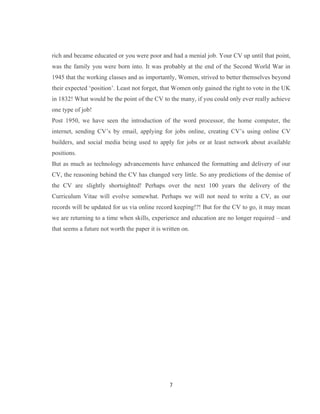 7
rich and became educated or you were poor and had a menial job. Your CV up until that point,
was the family you were born into. It was probably at the end of the Second World War in
1945 that the working classes and as importantly, Women, strived to better themselves beyond
their expected ‘position’. Least not forget, that Women only gained the right to vote in the UK
in 1832! What would be the point of the CV to the many, if you could only ever really achieve
one type of job!
Post 1950, we have seen the introduction of the word processor, the home computer, the
internet, sending CV’s by email, applying for jobs online, creating CV’s using online CV
builders, and social media being used to apply for jobs or at least network about available
positions.
But as much as technology advancements have enhanced the formatting and delivery of our
CV, the reasoning behind the CV has changed very little. So any predictions of the demise of
the CV are slightly shortsighted! Perhaps over the next 100 years the delivery of the
Curriculum Vitae will evolve somewhat. Perhaps we will not need to write a CV, as our
records will be updated for us via online record keeping!?! But for the CV to go, it may mean
we are returning to a time when skills, experience and education are no longer required – and
that seems a future not worth the paper it is written on.
 