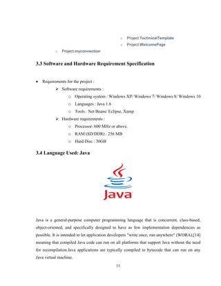 11
o Project.TechnicalTemplate
o Project.WelcomePage
o Project.myconnection
3.3 Software and Hardware Requirement Specification
 Requirements for the project :
 Software requirements :
o Operating system : Windows XP/ Windows 7/ Windows 8/ Windows 10
o Languages : Java 1.6
o Tools : Net Beans/ Eclipse, Xamp
 Hardware requirements :
o Processor: 600 MHz or above.
o RAM (SD/DDR) : 256 MB
o Hard Disc : 30GB
3.4 Language Used: Java
Java is a general-purpose computer programming language that is concurrent, class-based,
object-oriented, and specifically designed to have as few implementation dependencies as
possible. It is intended to let application developers "write once, run anywhere" (WORA),[14]
meaning that compiled Java code can run on all platforms that support Java without the need
for recompilation.Java applications are typically compiled to bytecode that can run on any
Java virtual machine.
 