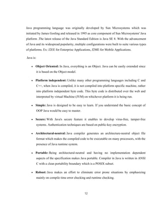 12
Java programming language was originally developed by Sun Microsystems which was
initiated by James Gosling and released in 1995 as core component of Sun Microsystems' Java
platform .The latest release of the Java Standard Edition is Java SE 8. With the advancement
of Java and its widespread popularity, multiple configurations were built to suite various types
of platforms. Ex: J2EE for Enterprise Applications, J2ME for Mobile Applications.
Java is:
 Object Oriented: In Java, everything is an Object. Java can be easily extended since
it is based on the Object model.
 Platform independent: Unlike many other programming languages including C and
C++, when Java is compiled, it is not compiled into platform specific machine, rather
into platform independent byte code. This byte code is distributed over the web and
interpreted by virtual Machine (JVM) on whichever platform it is being run.
 Simple: Java is designed to be easy to learn. If you understand the basic concept of
OOP Java would be easy to master.
 Secure: With Java's secure feature it enables to develop virus-free, tamper-free
systems. Authentication techniques are based on public-key encryption.
 Architectural-neutral: Java compiler generates an architecture-neutral object file
format which makes the compiled code to be executable on many processors, with the
presence of Java runtime system.
 Portable: Being architectural-neutral and having no implementation dependent
aspects of the specification makes Java portable. Compiler in Java is written in ANSI
C with a clean portability boundary which is a POSIX subset.
 Robust: Java makes an effort to eliminate error prone situations by emphasizing
mainly on compile time error checking and runtime checking.
 
