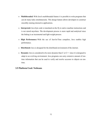 13
 Multithreaded: With Java's multithreaded feature it is possible to write programs that
can do many tasks simultaneously. This design feature allows developers to construct
smoothly running interactive applications.
 Interpreted: Java byte code is translated on the fly to native machine instructions and
is not stored anywhere. The development process is more rapid and analytical since
the linking is an incremental and light weight process.
 High Performance: With the use of Just-In-Time compilers, Java enables high
performance.
 Distributed: Java is designed for the distributed environment of the internet.
 Dynamic: Java is considered to be more dynamic than C or C++ since it is designed to
adapt to an evolving environment. Java programs can carry extensive amount of run-
time information that can be used to verify and resolve accesses to objects on run-
time.
3.5 Platform Used: Netbeans
 