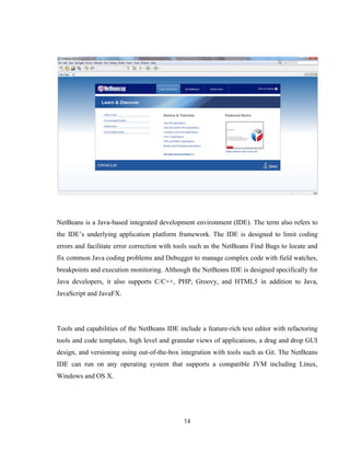 14
NetBeans is a Java-based integrated development environment (IDE). The term also refers to
the IDE’s underlying application platform framework. The IDE is designed to limit coding
errors and facilitate error correction with tools such as the NetBeans Find Bugs to locate and
fix common Java coding problems and Debugger to manage complex code with field watches,
breakpoints and execution monitoring. Although the NetBeans IDE is designed specifically for
Java developers, it also supports C/C++, PHP, Groovy, and HTML5 in addition to Java,
JavaScript and JavaFX.
Tools and capabilities of the NetBeans IDE include a feature-rich text editor with refactoring
tools and code templates, high level and granular views of applications, a drag and drop GUI
design, and versioning using out-of-the-box integration with tools such as Git. The NetBeans
IDE can run on any operating system that supports a compatible JVM including Linux,
Windows and OS X.
 