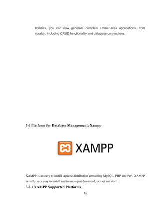 16
libraries, you can now generate complete PrimeFaces applications, from
scratch, including CRUD functionality and database connections.
3.6 Platform for Database Management: Xampp
XAMPP is an easy to install Apache distribution containing MySQL, PHP and Perl. XAMPP
is really very easy to install and to use -- just download, extract and start.
3.6.1 XAMPP Supported Platforms
 