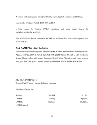 17
A version for Linux systems (tested for Ubuntu, SuSE, RedHat, Mandrake and Debian),
a version for Windows 98, NT, 2000, 2003 and XP,
a beta version for Solaris SPARC (developed and tested under Solaris 8),
and a beta version for MacOS X.
This MacOSX and Solaris versions of XAMPP are still in the first steps of development. Use
at you own risk!
3.6.2 XAMPP for Linux Packages
The distribution for Linux systems (tested for SuSE, RedHat, Mandrake and Debian) contains:
Apache, MySQL, PHP & PEAR, Perl,ProFTPD, phpMyAdmin, OpenSSL, GD, Freetype2,
libjpeg, libpng, gdbm, zlib, expat, Sablotron, libxml, Ming, Webalizer, pdf class, ncurses,
mod_perl, FreeTDS, gettext, mcrypt, mhash, eAccelerator, SQLite and IMAP C-Client.
3.6.3 Start XAMPP Server
To start XAMPP simply Use the following command
#/opt/lampp/lampp start
Starting XAMPP 1.5.5a...
LAMPP: Starting Apache...
LAMPP: Starting MySQL...
LAMPP started.
 