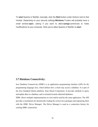 18
To start Apache or MySQL manually, click the Start button under Actions next to that
module. Depending on your security settings,Windows 7 users will probably have a
small window open, asking if you want to allow xampp-control.exe to make
modifications to your computer. Click yes to allow Apache or MySQL to start.
3.7 Database Connectivity:
Java Database Connectivity (JDBC) is an application programming interface (API) for the
programming language Java, which defines how a client may access a database. It is part of
the Java Standard Edition platform, from Oracle Corporation. It provides methods to query
and update data in a database, and is oriented towards relational databases.
JDBC allows multiple implementations to exist and be used by the same application. The API
provides a mechanism for dynamically loading the correct Java packages and registering them
with the JDBC Driver Manager. The Driver Manager is used as a connection factory for
creating JDBC connections.
 