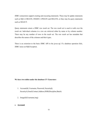 19
JDBC connections support creating and executing statements. These may be update statements
such as SQL's CREATE, INSERT, UPDATE and DELETE, or they may be query statements
such as SELECT.
Query statements return a JDBC row result set. The row result set is used to walk over the
result set. Individual columns in a row are retrieved either by name or by column number.
There may be any number of rows in the result set. The row result set has metadata that
describes the names of the columns and their types.
There is an extension to the basic JDBC API in the javax.sql. If a database operation fails,
JDBC raises an SQLException.
We have two tables under the database CV Generator:
1. Account(Id, Username, Password, SecurityQ,
SecurityA,Email,Contact,Address,DOB,Discipline,Batch)
2. Image(Id,Username,img)
 Account
 