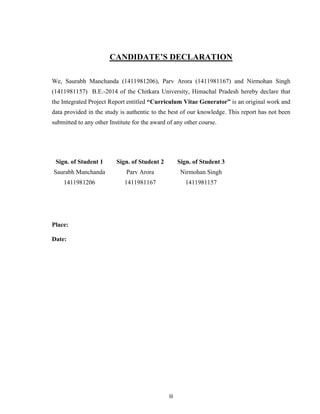 iii
CANDIDATE’S DECLARATION
We, Saurabh Manchanda (1411981206), Parv Arora (1411981167) and Nirmohan Singh
(1411981157) B.E.-2014 of the Chitkara University, Himachal Pradesh hereby declare that
the Integrated Project Report entitled “Curriculum Vitae Generator” is an original work and
data provided in the study is authentic to the best of our knowledge. This report has not been
submitted to any other Institute for the award of any other course.
Sign. of Student 1 Sign. of Student 2 Sign. of Student 3
Saurabh Manchanda Parv Arora Nirmohan Singh
1411981206 1411981167 1411981157
Place:
Date:
 