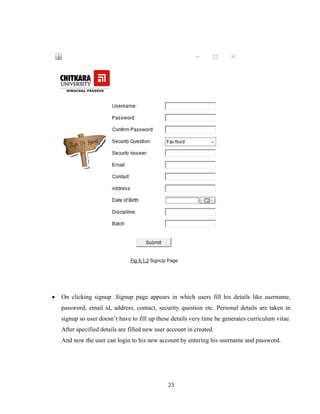23
Fig 4.1.2 SignUp Page
 On clicking signup .Signup page appears in which users fill his details like username,
password, email id, address, contact, security question etc. Personal details are taken in
signup so user doesn’t have to fill up these details very time he generates curriculum vitae.
After specified details are filled new user account in created.
And now the user can login to his new account by entering his username and password.
 