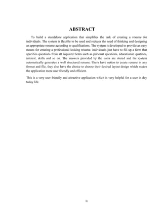 iv
ABSTRACT
To build a standalone application that simplifies the task of creating a resume for
individuals. The system is flexible to be used and reduces the need of thinking and designing
an appropriate resume according to qualifications. The system is developed to provide an easy
means for creating a professional looking resume. Individuals just have to fill up a form that
specifies questions from all required fields such as personal questions, educational, qualities,
interest, skills and so on. The answers provided by the users are stored and the system
automatically generates a well structured resume. Users have option to create resume in any
format and file, they also have the choice to choose their desired layout design which makes
the application more user friendly and efficient.
This is a very user friendly and attractive application which is very helpful for a user in day
today life.
 