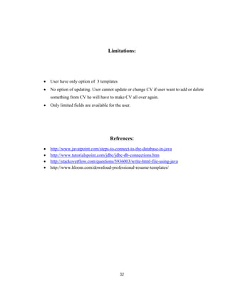 32
Limitations:
 User have only option of 3 templates
 No option of updating. User cannot update or change CV if user want to add or delete
something from CV he will have to make CV all over again.
 Only limited fields are available for the user.
Refrences:
 http://www.javatpoint.com/steps-to-connect-to-the-database-in-java
 http://www.tutorialspoint.com/jdbc/jdbc-db-connections.htm
 http://stackoverflow.com/questions/5936003/write-html-file-using-java
 http://www.hloom.com/download-professional-resume-templates/
 