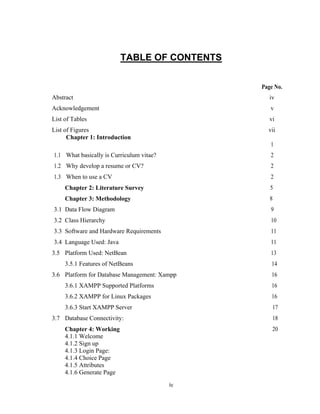 iv
TABLE OF CONTENTS
Page No.
Abstract iv
Acknowledgement v
List of Tables vi
List of Figures vii
Chapter 1: Introduction
1
1.1 What basically is Curriculum vitae? 2
1.2 Why develop a resume or CV? 2
1.3 When to use a CV 2
Chapter 2: Literature Survey 5
Chapter 3: Methodology 8
3.1 Data Flow Diagram 9
3.2 Class Hierarchy 10
3.3 Software and Hardware Requirements 11
3.4 Language Used: Java 11
3.5 Platform Used: NetBean 13
3.5.1 Features of NetBeans 14
3.6 Platform for Database Management: Xampp 16
3.6.1 XAMPP Supported Platforms 16
3.6.2 XAMPP for Linux Packages 16
3.6.3 Start XAMPP Server 17
3.7 Database Connectivity: 18
Chapter 4: Working 20
4.1.1 Welcome
4.1.2 Sign up
4.1.3 Login Page:
4.1.4 Choice Page
4.1.5 Attributes
4.1.6 Generate Page
 