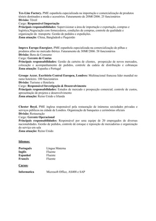 Tex-Line Factory. PME espanhola especializada na importação e comercialização de produtos
têxteis destinados a moda e acessórios. Faturamento de 20M€/2006. 25 funcionários
Divisão: Têxtil
Cargo: Responsável Importação
Principais responsabilidades: Supervisionar a área de importação e exportação, compras e
logística,Negociação com fornecedores, condições de compras, controle de qualidade e
organização do transporte. Gestão de pedidos e expedições.
Zona atuação: China, Bangladesh e Paquistão


Imprex Europe-Energizer. PME espanhola especializada na comercialização de pilhas e
produtos afins no mercado ibérico. Faturamento de 30M€/2006. 58 funcionários
Divisão: Bens de Consumo
Cargo: Gerente de Contas
Principais responsabilidades: Gestão da carteira de clientes, prospecção de novos mercados,
colocação e acompanhamento de pedidos, controle da cadeia de distribuição e cobranças
Zona atuação: Espanha e Portugal

Groupe Accor. Escritório Central Europeu, Londres: Multinacional francesa lider mundial no
ramo hoteleiro. 100 funcionários
Divisão: Turismo e Hotelaria
Cargo: Responsável Investigação & Desenvolvimento
Principais responsabilidades: Estudos de mercado e prospecção comercial, controle de custos,
apresentação de projetos e desenvolvimento
Zona atuação: Reino Unido e Irlanda


Chester Boyd. PME inglesa responsável pela restauração de inúmeras sociedades privadas e
serviços públicos na cidade de Londres. Organização de banquetes e cerimônias oficiais
Divisão: Restauração
Cargo: Gerente Operacional
Principais responsabilidades: Responsável por uma equipe de 20 empregados de diversas
nacionalidades. Gestão de pedidos, controle de estoque e reposição de mercadorias e organização
do serviço em sala
Zona atuação: Reino Unido


Idiomas:

Português             Língua Materna
Inglês                Fluente
Espanhol              Fluente
Francês               Fluente

Cursos :

Informatica           Microsoft Office, AS400 e SAP
 