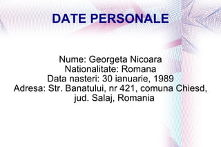 DATE PERSONALE Nume: Georgeta Nicoara Nationalitate: Romana Data nasteri: 30 ianuarie, 1989 Adresa: Str. Banatului, nr 421, comuna Chiesd, jud. Salaj, Romania 