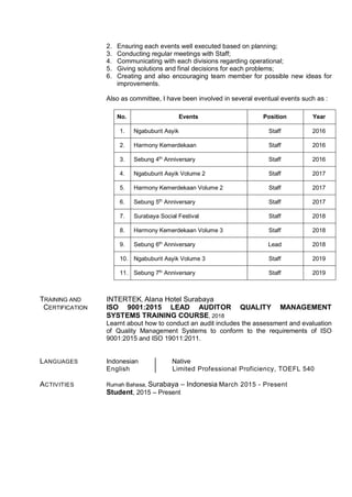 2. Ensuring each events well executed based on planning;
3. Conducting regular meetings with Staff;
4. Communicating with each divisions regarding operational;
5. Giving solutions and final decisions for each problems;
6. Creating and also encouraging team member for possible new ideas for
improvements.
Also as committee, I have been involved in several eventual events such as :
No. Events Position Year
1. Ngabuburit Asyik Staff 2016
2. Harmony Kemerdekaan Staff 2016
3. Sebung 4th
Anniversary Staff 2016
4. Ngabuburit Asyik Volume 2 Staff 2017
5. Harmony Kemerdekaan Volume 2 Staff 2017
6. Sebung 5th
Anniversary Staff 2017
7. Surabaya Social Festival Staff 2018
8. Harmony Kemerdekaan Volume 3 Staff 2018
9. Sebung 6th
Anniversary Lead 2018
10. Ngabuburit Asyik Volume 3 Staff 2019
11. Sebung 7th
Anniversary Staff 2019
TRAINING AND INTERTEK, Alana Hotel Surabaya
CERTIFICATION ISO 9001:2015 LEAD AUDITOR QUALITY MANAGEMENT
SYSTEMS TRAINING COURSE, 2018
Learnt about how to conduct an audit includes the assessment and evaluation
of Quality Management Systems to conform to the requirements of ISO
9001:2015 and ISO 19011:2011.
LANGUAGES Indonesian Native
English Limited Professional Proficiency, TOEFL 540
ACTIVITIES Rumah Bahasa, Surabaya – Indonesia March 2015 - Present
Student, 2015 – Present
 