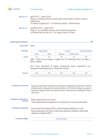 Curriculum Vitae Sostituire con Nome (i) Cognome (i)
© Unione europea, 2002-2017 | europass.cedefop.europa.eu Pagina 2 / 3
Data (da – a) aprile 2017 – marzo 2018
Stage su: Problematiche di security delle infrastrutture critiche e relativa
legislazione.
c/o Italpol Vigilanza S.r.l. Via Monte Carmelo, 3 00166 Roma
Data (da – a) settembre 2018 – aprile 2019
Stage su: la contabilità analitica ed il controllo di gestione.
c/o Omnia Service One S.r.l. Via Appia Antica 4 Roma
COMPETENZE PERSONALI
Lingua madre Italiana
COMPRENSIONE PARLATO PRODUZIONE SCRITTAAltre lingue
Ascolto Lettura Interazione Produzione orale
Inglese C1 C1 C2 C1 B1
2008 – 2010 Corso di lingua in inglese con EF (Education First) a Londra, a
Bath e a Malta;
2011 Corso individuale di inglese commerciale presso AngloScene con
insegnante madrelingua presso Tampa Bay, Florida.
Spagnolo B2 B1 B1 B2 B2
Competenze comunicative In possesso di buone competenze comunicative migliorate sia attraverso l’attività
di atleta/coach svolta presso la società sportiva A.D. Grizzlies Roma, sia grazie a
numerosi viaggi all’estero che hanno favorito l’interazione con differenti culture e
stili di vita.
Competenze organizzative e
gestionali
Buone capacità di lavoro in team.
Totale disponibilità ed abnegazione al sacrifico per la crescita professionale.
Competenze professionali Conoscenza dell’ambiente Office e delle principali piattaforme social;
Buona padronanza nell’utilizzo della posta elettronica ordinaria e della posta
elettronica certificata (PEC)
Competenza digitale AUTOVALUTAZIONE
 