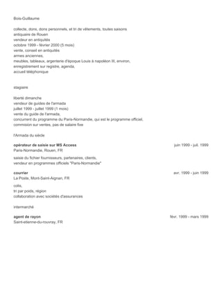 Bois-Guillaume
collecte, dons, dons personnels, et tri de vêtements, toutes saisons
antiquaire de Rouen
vendeur en antiquités
octobre 1999 - février 2000 (5 mois)
vente, conseil en antiquités
armes anciennes,
meubles, tableaux, argenterie d'époque Louis à napoléon III, environ,
enregistrement sur registre, agenda,
accueil téléphonique
stagiaire
liberté dimanche
vendeur de guides de l'armada
juillet 1999 - juillet 1999 (1 mois)
vente du guide de l'armada,
concurrent du programme du Paris-Normandie, qui est le programme officiel,
commision sur ventes, pas de salaire fixe
l'Armada du siècle
opérateur de saisie sur MS Access juin 1999 - juil. 1999
Paris-Normandie, Rouen, FR
saisie du fichier fournisseurs, partenaires, clients,
vendeur en programmes officiels "Paris-Normandie"
courrier avr. 1999 - juin 1999
La Poste, Mont-Saint-Aignan, FR
colis,
tri par poids, région
collaboration avec sociétés d'assurances
intermarché
agent de rayon févr. 1999 - mars 1999
Saint-etienne-du-rouvray, FR
 