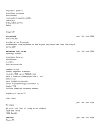 implantation de rayon,
implantation temporaire
reassortiment
manipulation tire palettes, diable
cellofanage
tri de produits perimés
facing
leroy merlin
inventoriste janv. 1999 - janv. 1999
Isneauville, FR
inventaire annuel de magasin,
classement de saisie par priorité: par code magasin leroy merlin, code barre, code marque.
contrat CDD
vendeur en prêt à porter nov. 1998 - janv. 1999
Printemps, melman
implantation de rayon,
réassortiment,
inventaire,
suivi de commandes
madison nuggets
vendeur de produits multimedia
novembre 1998 - janvier 1999 (3 mois)
vente et implantation et rangement de CD, DVD
cellophanage
vente de billets de spectacle
ventes de programmes pour console de jeu
location VHS
utilisation de logiciels de base de données
stagiaire puis contrat CDD
relais interim
janv. 1998 - janv. 1998
Formapec
Microsoft Excel, Word, MS money, Access, publisher
1994: BTS 1 ACO
1994: Bac G3
assistant janv. 1998 - janv. 1998
Rouen, FR
 
