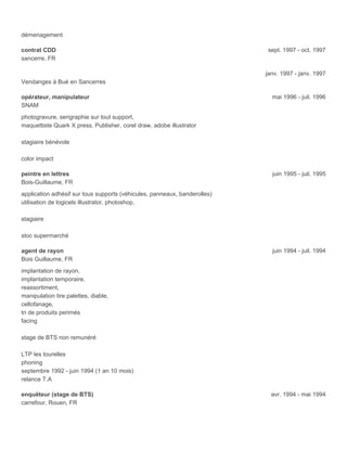 démenagement
contrat CDD sept. 1997 - oct. 1997
sancerre, FR
janv. 1997 - janv. 1997
Vendanges à Bué en Sancerres
opérateur, manipulateur mai 1996 - juil. 1996
SNAM
photogravure, serigraphie sur tout support,
maquettiste Quark X press, Publisher, corel draw, adobe illustrator
stagiaire bénévole
color impact
peintre en lettres juin 1995 - juil. 1995
Bois-Guillaume, FR
application adhésif sur tous supports (véhicules, panneaux, banderolles)
utilisation de logicels illustrator, photoshop,
stagiaire
stoc supermarché
agent de rayon juin 1994 - juil. 1994
Bois Guillaume, FR
implantation de rayon,
implantation temporaire,
reassortiment,
manipulation tire palettes, diable,
cellofanage,
tri de produits perimés
facing
stage de BTS non remunéré
LTP les tourelles
phoning
septembre 1992 - juin 1994 (1 an 10 mois)
relance T.A
enquêteur (stage de BTS) avr. 1994 - mai 1994
carrefour, Rouen, FR
 