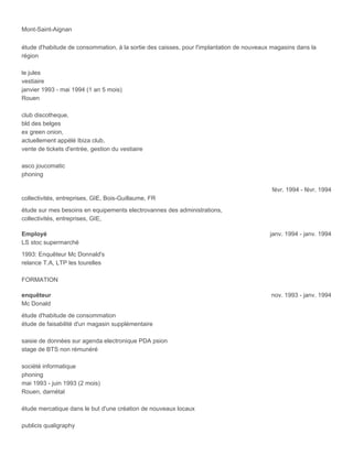 Mont-Saint-Aignan
étude d'habitude de consommation, à la sortie des caisses, pour l'implantation de nouveaux magasins dans la
région
le jules
vestiaire
janvier 1993 - mai 1994 (1 an 5 mois)
Rouen
club discotheque,
bld des belges
ex green onion,
actuellement appélé Ibiza club,
vente de tickets d'entrée, gestion du vestiaire
asco joucomatic
phoning
févr. 1994 - févr. 1994
collectivités, entreprises, GIE, Bois-Guillaume, FR
étude sur mes besoins en equipements electrovannes des administrations,
collectivités, entreprises, GIE,
Employé janv. 1994 - janv. 1994
LS stoc supermarché
1993: Enquêteur Mc Donnald's
relance T.A, LTP les tourelles
FORMATION
enquêteur nov. 1993 - janv. 1994
Mc Donald
étude d'habitude de consommation
étude de faisabilité d'un magasin supplémentaire
saisie de données sur agenda electronique PDA psion
stage de BTS non rémunéré
société informatique
phoning
mai 1993 - juin 1993 (2 mois)
Rouen, darnétal
étude mercatique dans le but d'une création de nouveaux locaux
publicis qualigraphy
 