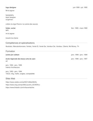 logo designer juin 1990 - juil. 1990
Mt st aignan
typography,
layer designer
roughman
crétion du logo Perono: la cuisine des sauces
folder, sorter févr. 1990 - mars 1990
MPI
mt st aignan
travail à la chaine
Compétences et spécialisations
Illustrator, Manutentionnaire, Ventes, Vente Et, Vente De, Vendeur De, Vendeur, Clients, Ms Money, Tri
Formation
centre jim vaillant janv. 1999 - janv. 1999
école régionale des beaux arts de caen janv. 1996 - janv. 1997
art
janv. 1994 - janv. 1996
Interior Architecture
janv. 1992 - janv. 1994
1ACO, mkg, maths, anglais, comptabilité
Sites Web
https://www.viadeo.com/p/0021ml8ie2rlkh5v
https://www.xing.com/profile/Laurent_ACHER/cv
https://www.linkedin.com/in/laurentacher
 