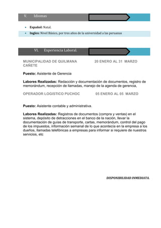  Español: Natal.
 Ingles: Nivel Básico, por tres años de la universidad a las peruanas
MUNICIPALIDAD DE QUILMANA 20 ENERO AL 31 MARZO
CAÑETE
Puesto: Asistente de Gerencia
Labores Realizadas: Redacción y documentación de documentos, registro de
memorándum, recepción de llamadas, manejo de la agenda de gerencia,
OPERADOR LOGISTICO PUCHOC 05 ENERO AL 05 MARZO
Puesto: Asistente contable y administrativa.
Labores Realizadas: Registros de documentos (compra y ventas) en el
sistema, depósito de detracciones en el banco de la nación, llevar la
documentación de guías de transporte, cartas, memorándum, control del pago
de los impuestos, información semanal de lo que acontecía en la empresa a los
dueños, llamadas telefónicas a empresas para informar si requiere de nuestros
servicios, etc
DISPONIBILIDAD INMEDIATA.
V. Idiomas
VI. Experiencia Laboral.
 