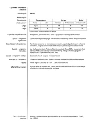Capacità e competenze
                  personali

                     Madrelingua/e           Italiano

                   Altra/e lingua/e
                   Autovalutazione                          Comprensione                                        Parlato                     Scritto
                  Livello europeo (*)               Ascolto                  Lettura              Interazione        Produzione orale   Produzione scritta

                              Lingua                     Inglese                 C1                     B2                   B2                  B1

                              Lingua                 Francese                    B2                     B1                   B1                  A2
                                            (*) Quadro   comune europeo di riferimento per le lingue

  Capacità e competenze sociali              Bella presenza, spiccata attitudine al lavoro di gruppo e alla cura delle pubbliche relazioni

         Capacità e competenze               Coordinamento di persone e progetti ai fini aziendali a medio e lungo termine – Project Management
                   organizzative
Capacità e competenze tecniche               Approfondita conoscenza del sistema delle comunicazioni, capacità di gestire i rapporti dell’azienda
                                             con l’esterno, svolgendo la mansione di addetto stampa e gestendo/aggiornando il sito Internet

         Capacità e competenze               Uso di software in ambiente Windows e Mac: intero pacchetto Microsoft Office (specialmente Word
                    informatiche             e Excel) e Adobe Creative Suite (in particolare Photoshop, Indesign e Illustrator), programmi di
                                             impaginazione e di grafica editoriale (Editor, Shell)

Capacità e competenze artistiche             Discreta attitudine alla fotografia, musicista amatoriale

    Altre capacità e competenze              Copywriting. Stesura di articoli di cronaca o comunicati stampa e realizzazione di servizi televisivi

                             Patente         Patente di guida europea tipo “B” e “A1” – Automunito e motomunito

        Ulteriori informazioni               Isctitto all’Ordine dei Giornalisti della Toscana, nell’Albo dei Pubblicisti dal 13/10/2010 (vedi allegati)
                                             – Portfolio di articoli publicati disponibile su richiesta




           Pagina 3 - Curriculum vitae di    Autorizzo il trattamento dei dati personali contenuti nel mio curriculum vitae in base art. 13 del D.
                           Paolo Goretti     Lgs. 196/2003
 