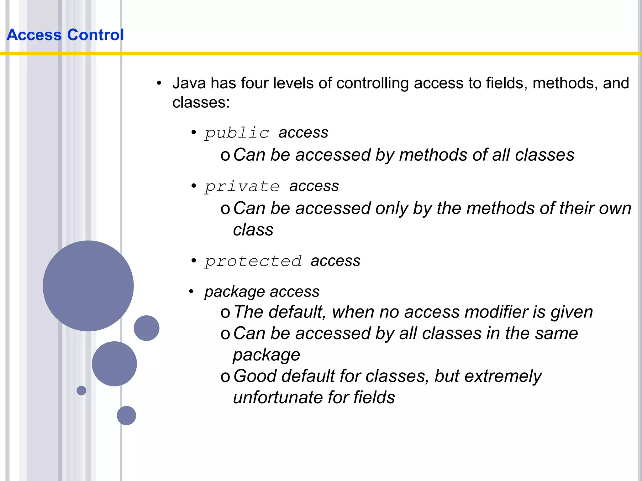 • Java has four levels of controlling access to fields, methods, and
classes:
• public access
oCan be accessed by methods of all classes
• private access
oCan be accessed only by the methods of their own
class
• protected access
• package access
oThe default, when no access modifier is given
oCan be accessed by all classes in the same
package
oGood default for classes, but extremely
unfortunate for fields
Access Control
 