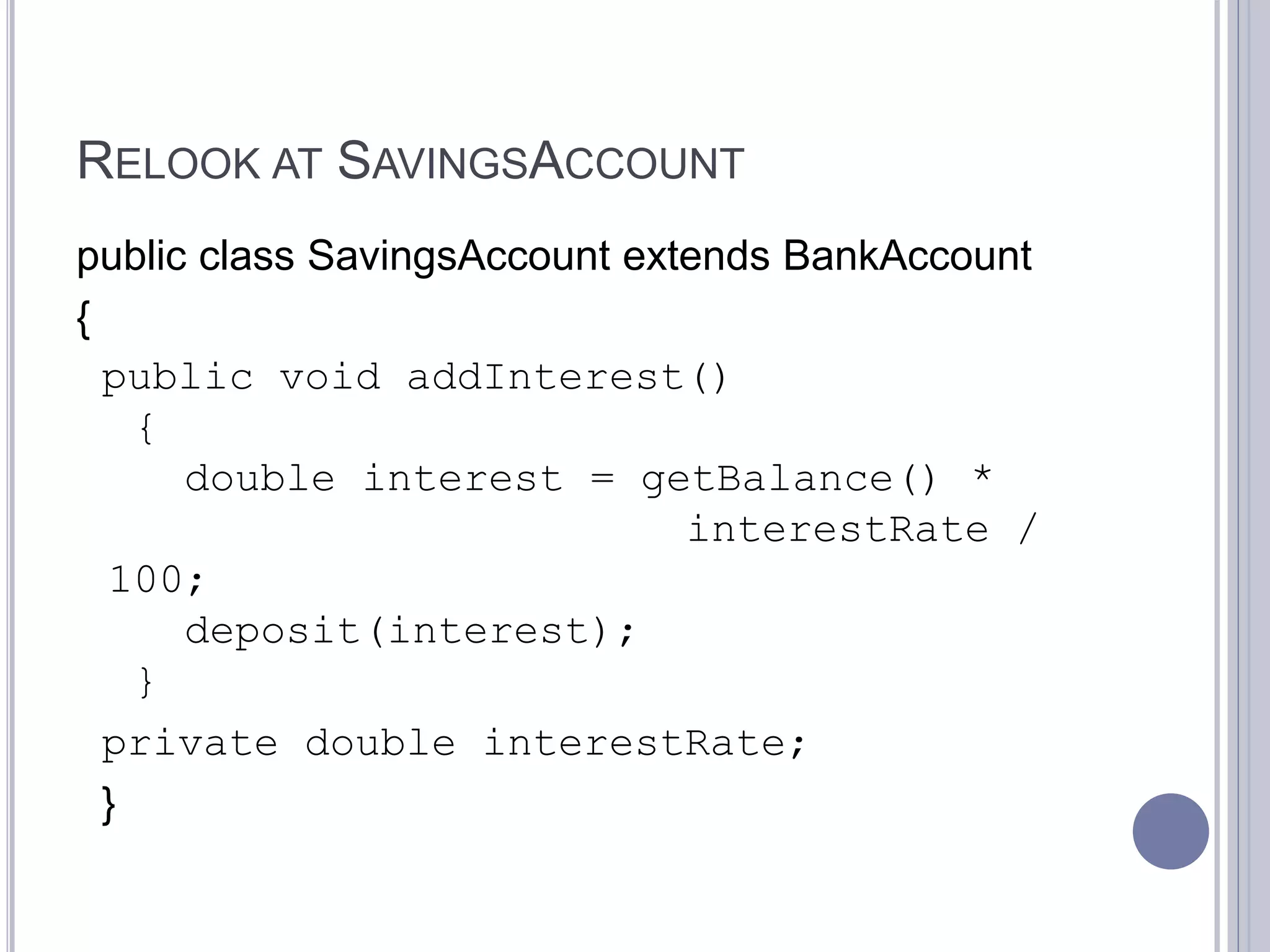 RELOOK AT SAVINGSACCOUNT
public class SavingsAccount extends BankAccount
{
public void addInterest()
{
double interest = getBalance() *
interestRate /
100;
deposit(interest);
}
private double interestRate;
}
 