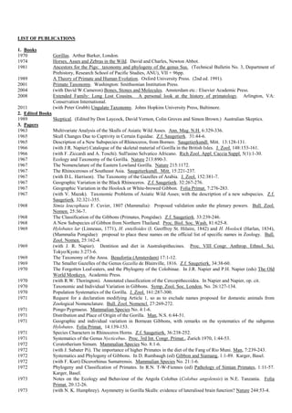 LIST OF PUBLICATIONS
1. Books
1970 Gorillas. Arthur Barker, London.
1974 Horses, Asses and Zebras in the Wild. David and Charles, Newton Abbot.
1981 Ancestors for the Pigs: taxonomy and phylogeny of the genus Sus. (Technical Bulletin No. 3, Department of
Prehistory, Research School of Pacific Studies, ANU), VII + 96pp.
1989 A Theory of Primate and Human Evolution. Oxford University Press. (2nd ed. 1991).
2001 Primate Taxonomy. Washington: Smithsonian Institution Press.
2004 (with David W.Cameron) Bones, Stones and Molecules. Amsterdam etc.: Elsevier Academic Press.
2008 Extended Family: Long Lost Cousins. A personal look at the history of primatology. Arlington, VA:
Conservation International.
2011 (with Peter Grubb) Ungulate Taxonomy. Johns Hopkins University Press, Baltimore.
2. Edited Books
1989 Skeptical. (Edited by Don Laycock, David Vernon, Colin Groves and Simon Brown.) Australian Skeptics.
3. Papers
1963 Multivariate Analysis of the Skulls of Asiatic Wild Asses. Ann. Mag. N.H. 6:329-336.
1965 Skull Changes Due to Captivity in Certain Equidae. Z.f. Saugetierk. 31:44-6.
1965 Description of a New Subspecies of Rhinoceros, from Borneo. Saugetierkundl. Mitt. 13:128-131.
1966 (with J.R. Napier) Catalogue of the skeletal material of Gorilla in the British Isles. J. Zool. 148:153-161.
1966 (with F. Ziccardi and A. Toschi). Sull'asino Selvatico Africano. Rich Zool. Appl. Caccia Suppl. 5(1):1-30.
1967 Ecology and Taxonomy of the Gorilla. Nature 213:890-3.
1967 The Nomenclature of the Eastern Lowland Gorilla. Nature 215:1172.
1967 The Rhinoceroses of Southeast Asia. Saugetierkundl. Mitt. 15:221-237.
1967 (with D.L. Harrison). The Taxonomy of the Gazelles of Arabia. J. Zool. 152:381-7.
1967 Geographic Variation in the Black Rhinoceros. Z.f. Saugetierk. 32:267-276.
1967 Geographic Variation in the Hoolock or White-browed Gibbon. Folia Primat. 7:276-283.
1967 (with V. Mazak). Taxonomic Problems of Asiatic Wild Asses; with the description of a new subspecies. Z.f.
Saugetierk. 32:321-355.
1968 Simia leucophaea F. Cuvier, 1807 (Mammalia): Proposed validation under the plenary powers. Bull. Zool.
Nomen. 25:36-7.
1968 The Classification of the Gibbons (Primates, Pongidae). Z.f. Saugetierk. 33:239-246.
1968 A New Subspecies of Gibbon from Northern Thailand. Proc. Biol. Soc. Wash. 81:625-8.
1969 Hylobates lar (Linneaus, 1771), H. entelloides (I. Geoffroy St. Hilaire, 1842) and H. Hoolock (Harlan, 1834),
(Mammalia Pongidae): proposal to place these names on the official list of specific names in Zoology. Bull.
Zool. Nomen. 25:162-4.
1969 (with J. R. Napier). Dentition and diet in Australopithecines. Proc. VIII Congr. Anthrop. Ethnol. Sci.
Tokyo/Kyoto 3:273-6.
1969 The Taxonomy of the Anoa. Beaufortia (Amsterdam) 17:1-12.
1969 The Smaller Gazelles of the Genus Gazella de Blainville, 1816. Z.f. Saugetierk. 34:38-60.
1970 The Forgotten Leaf-eaters, and the Phylogeny of the Colobinae. In J.R. Napier and P.H. Napier (eds) The Old
World Monkeys. Academic Press.
1970 (with R.W. Thorington). Annotated classification of the Cercopithecoidea. In Napier and Napier, op. cit.
1970 Taxonomic and Individual Variation in Gibbons. Symp. Zool. Soc. London, No. 26:127-134.
1970 Population Systematics of the Gorilla. J. Zool. 161:287-300.
1971 Request for a declaration modifying Article 1, so as to exclude names proposed for domestic animals from
Zoological Nomenclature. Bull. Zool. Nomencl. 27:269-272.
1971 Pongo Pygmaeus. Mammalian Species No. 4:1-6.
1971 Distribution and Place of Origin of the Gorilla. Man, N.S. 6:44-51.
1971 Geographic and individual variation in Bornean Gibbons, with remarks on the systematics of the subgenus
Hylobates. Folia Primat. 14:139-153.
1971 Species Characters in Rhinoceros Horns. Z.f. Saugetierk. 36:238-252.
1971 Systematics of the Genus Nycticebus. Proc. 3rd Int. Congr. Primat., Zurich 1970, 1:44-53.
1972 Ceratotherium Simum. Mammalian Species No. 8:1-6.
1972 (with J. Sabater Pi). The importance of higher Primates in the diet of the Fang of Rio Muni. Man, 7:239-243.
1972 Systematics and Phylogeny of Gibbons. In D. Rumbaugh (ed) Gibbon and Siamang, 1:1-89. Karger, Basel.
1972 (with F. Kurt) Dicerorhinus Sumatrensis. Mammalian Species No. 21:1-6.
1972 Phylogeny and Classification of Primates. In R.N. T-W-Fiennes (ed) Pathology of Simian Primates, 1:11-57.
Karger, Basel.
1973 Notes on the Ecology and Behaviour of the Angola Colobus (Colobus angolensis) in N.E. Tanzania. Folia
Primat. 20:12-26.
1973 (with N. K. Humphrey). Asymmetry in Gorilla Skulls: evidence of lateralised brain function? Nature 244:53-4.
 